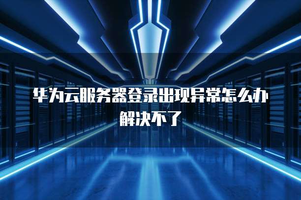 华为云服务器登录出现异常怎么办解决不了
