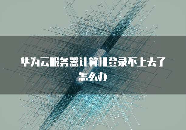 华为云服务器计算机登录不上去了怎么办