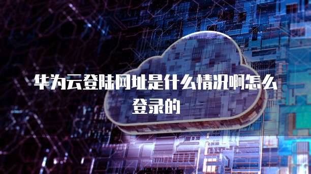 华为云登陆网址是什么情况啊怎么登录的