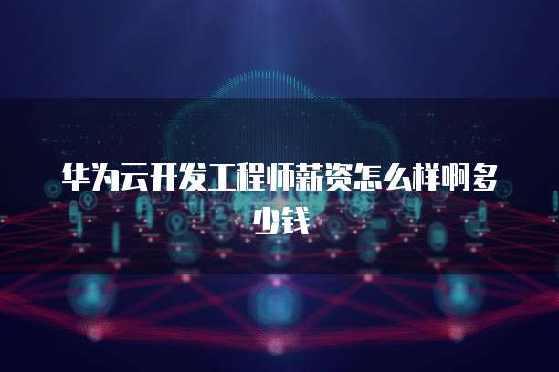 华为云开发工程师薪资怎么样啊多少钱