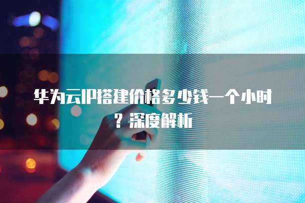 华为云IP搭建价格多少钱一个小时？深度解析
