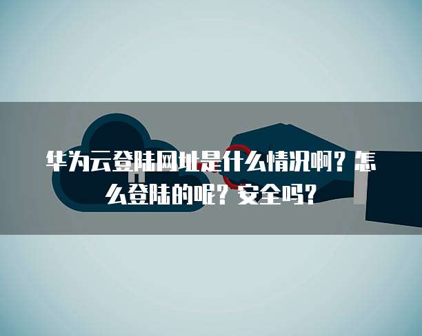华为云登陆网址是什么情况啊？怎么登陆的呢？安全吗？