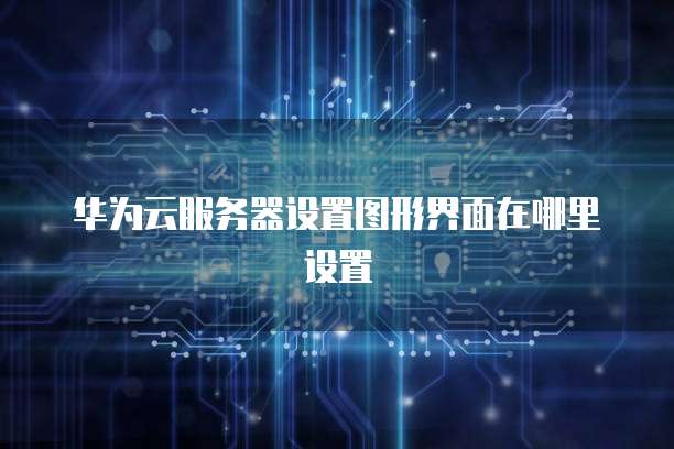 华为云服务器设置图形界面在哪里设置