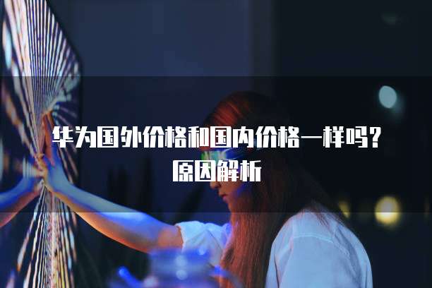 华为国外价格和国内价格一样吗？原因解析