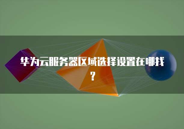 华为云服务器区域选择设置在哪找？
