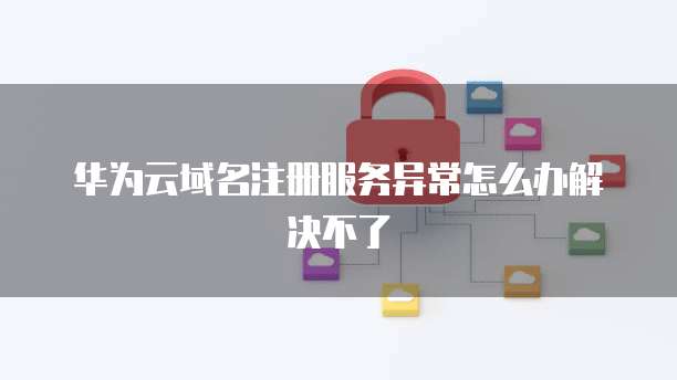 华为云域名注册服务异常怎么办解决不了
