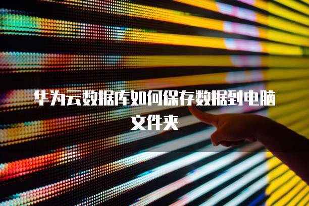 华为云数据库如何保存数据到电脑文件夹