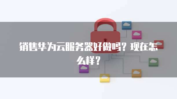 销售华为云服务器好做吗？现在怎么样？