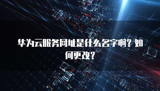 华为云服务网址是什么名字啊？如何更改？