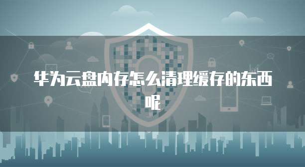 华为云盘内存怎么清理缓存的东西呢