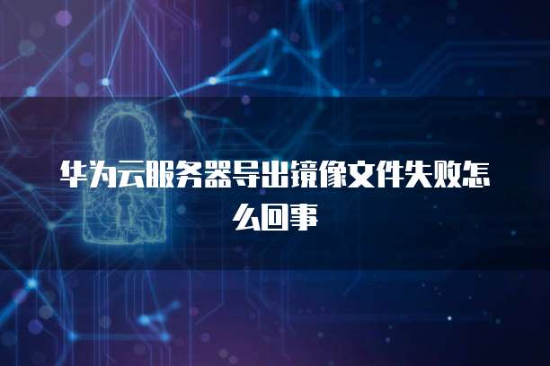 华为云服务器导出镜像文件失败怎么回事