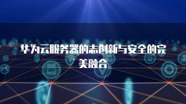 华为云服务器的志创新与安全的完美融合