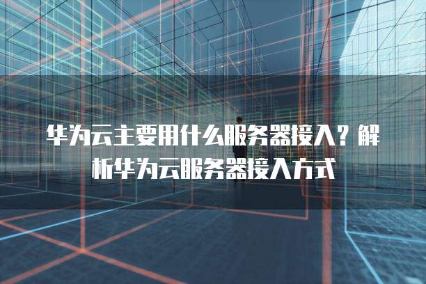 华为云主要用什么服务器接入？解析华为云服务器接入方式