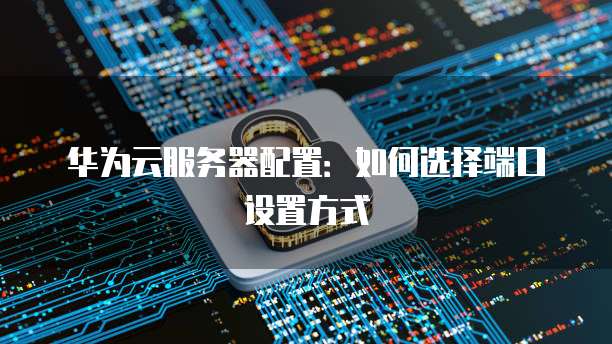 华为云服务器配置：如何选择端口设置方式