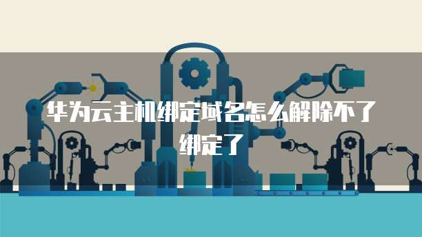 华为云主机绑定域名怎么解除不了绑定了