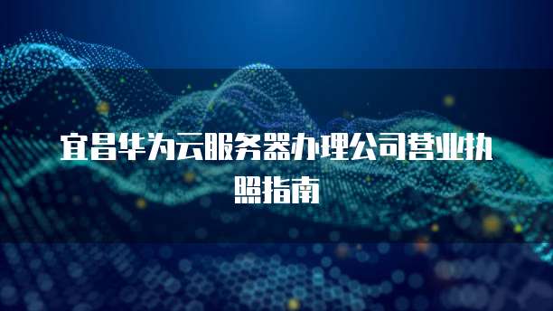 宜昌华为云服务器办理公司营业执照指南