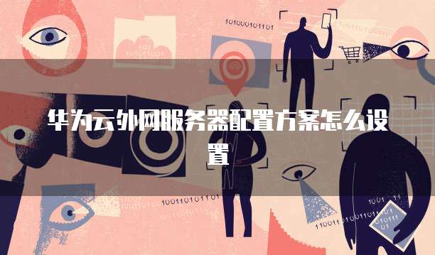 华为云服务器配置,华为云服务器配置外网怎么设置