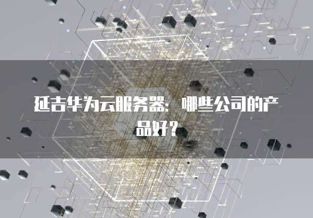 延吉华为云服务器：哪些公司的产品好？