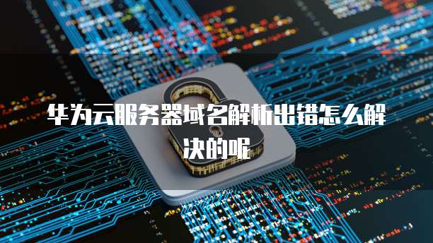 华为云服务器域名解析出错怎么解决的呢