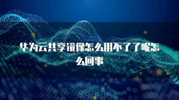 华为云共享镜像怎么用不了了呢怎么回事