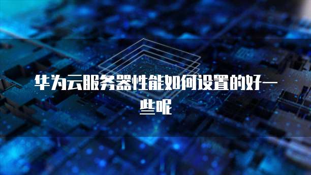 华为云服务器性能如何设置的好一些呢
