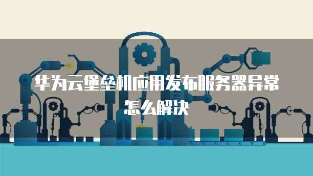 华为云堡垒机应用发布服务器异常怎么解决