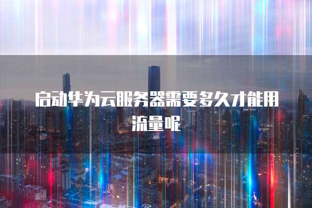 启动华为云服务器需要多久才能用流量呢