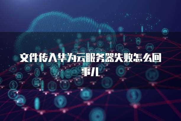 文件传入华为云服务器失败怎么回事儿