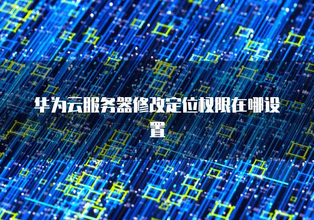 华为云服务器修改定位权限在哪设置