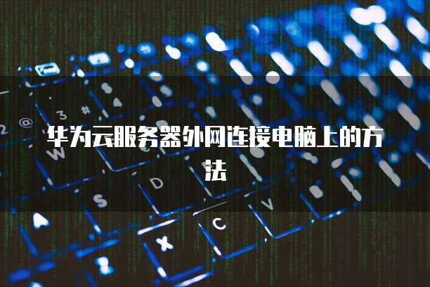 华为云服务器外网连接电脑上的方法