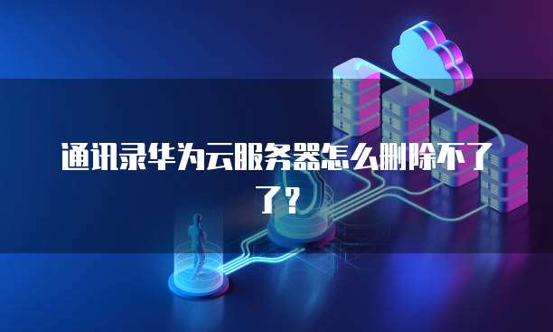 通讯录华为云服务器怎么删除不了了？