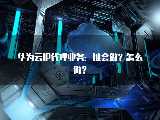 华为云IP代理业务：谁会做？怎么做？