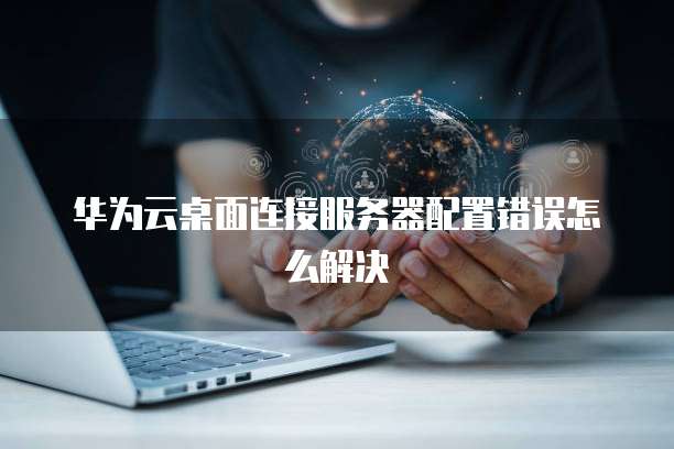 华为云桌面连接服务器配置错误怎么解决
