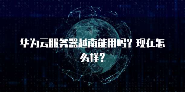 华为云服务器越南能用吗？现在怎么样？