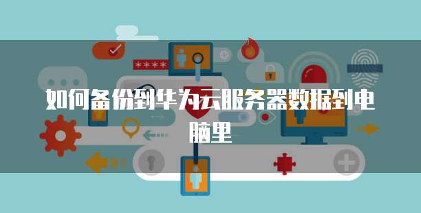 如何备份到华为云服务器数据到电脑里