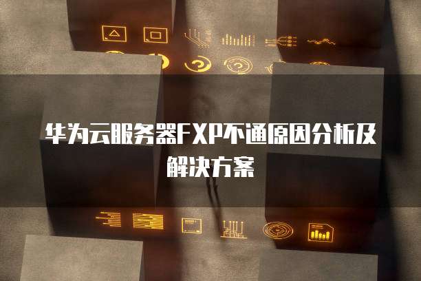 华为云服务器FXP不通原因分析及解决方案