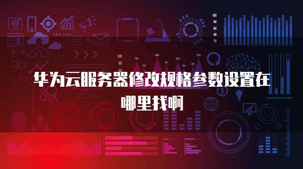 华为云服务器修改规格参数设置在哪里找啊