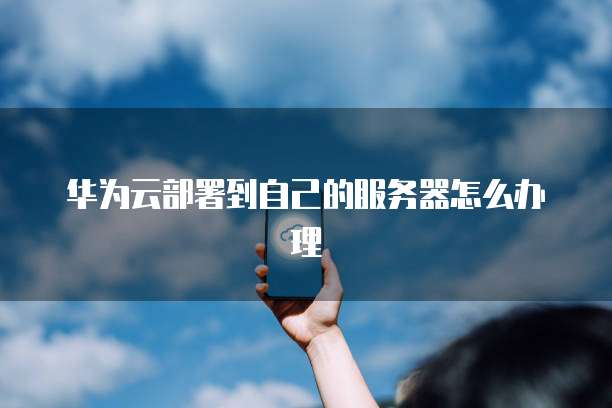 华为云部署到自己的服务器怎么办理
