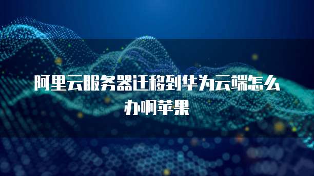 阿里云服务器迁移到华为云端怎么办啊苹果