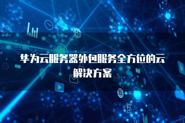 华为云服务器外包服务全方位的云解决方案