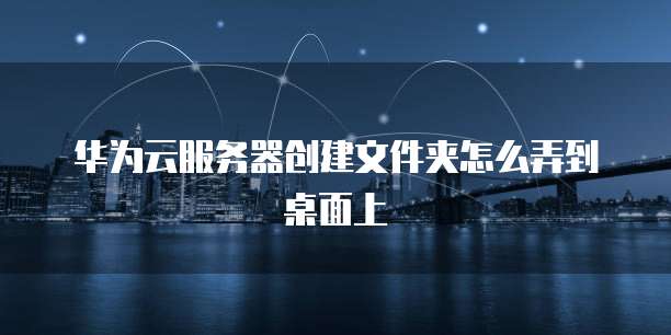 华为云服务器创建文件夹怎么弄到桌面上