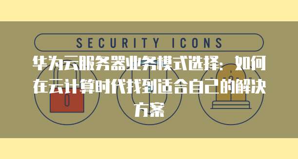 华为云服务器业务模式选择：如何在云计算时代找到适合自己的解决方案