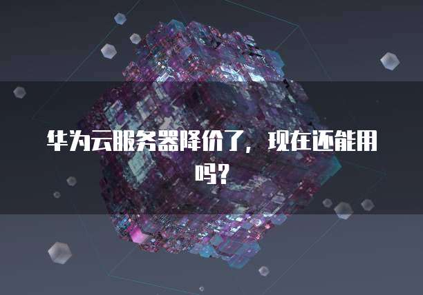 华为云服务器降价了，现在还能用吗？
