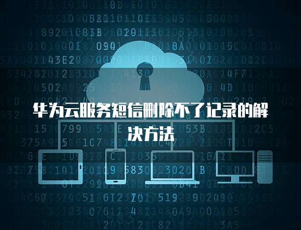 华为云服务短信删除不了记录的解决方法