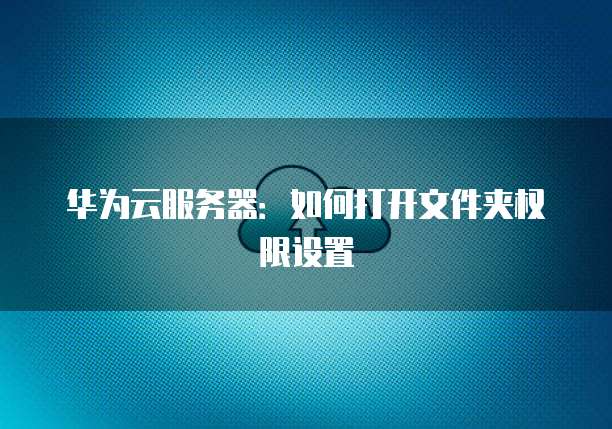 华为云服务器：如何打开文件夹权限设置