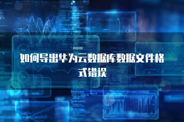 如何导出华为云数据库数据文件格式错误