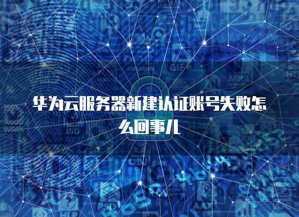 华为云服务器新建认证账号失败怎么回事儿