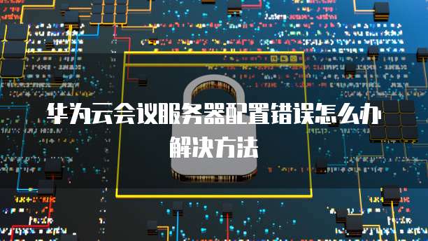 华为云会议服务器配置错误怎么办解决方法