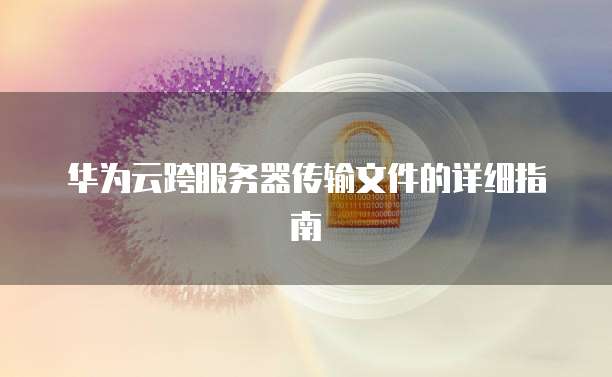 华为云跨服务器传输文件的详细指南
