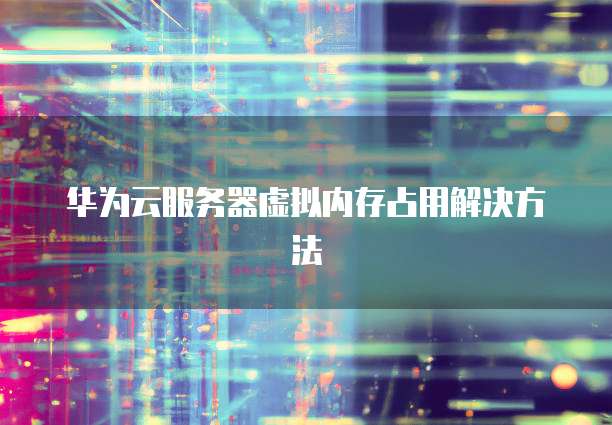华为云服务器虚拟内存占用解决方法